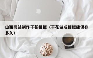 永安山西网站制作干花相框（干花做成相框能保存多久）